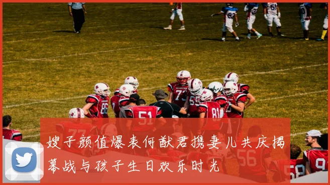 嫂子颜值爆表何猷君携妻儿共庆揭幕战与孩子生日欢乐时光