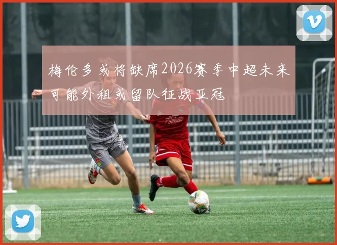 梅伦多或将缺席2026赛季中超未来可能外租或留队征战亚冠
