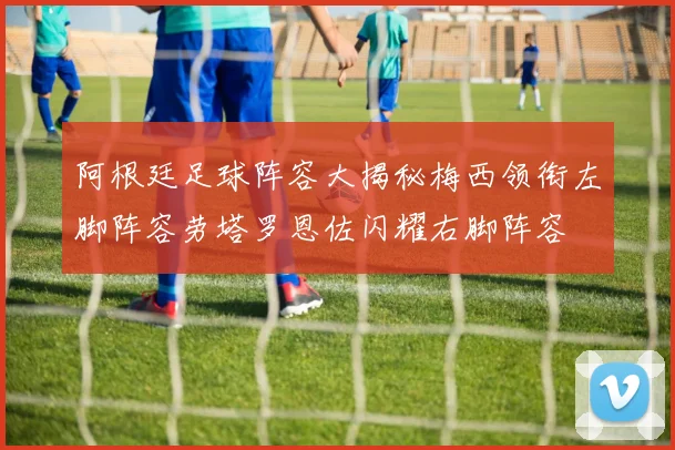 阿根廷足球阵容大揭秘梅西领衔左脚阵容劳塔罗恩佐闪耀右脚阵容