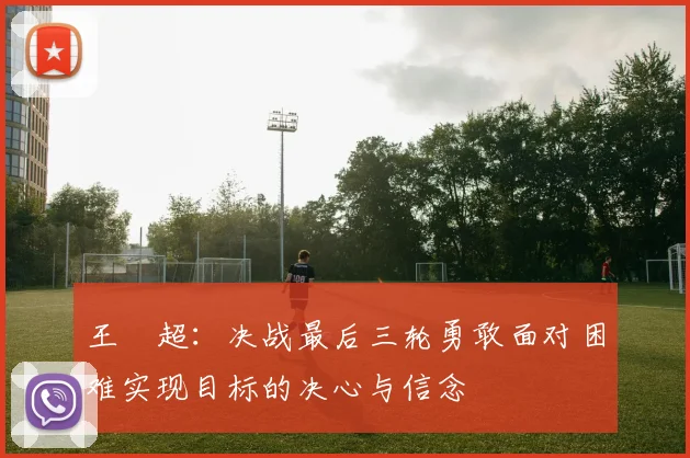 王燊超：决战最后三轮勇敢面对困难实现目标的决心与信念