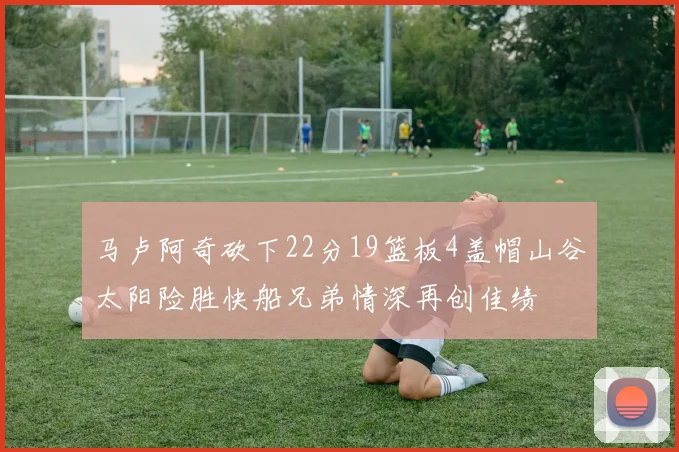 马卢阿奇砍下22分19篮板4盖帽山谷太阳险胜快船兄弟情深再创佳绩