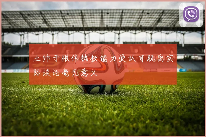 土帅于根伟执教能力受认可脱离实际谈论毫无意义