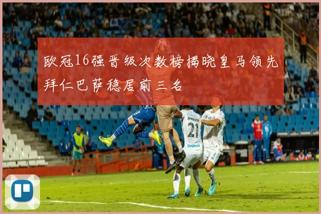 欧冠16强晋级次数榜揭晓皇马领先拜仁巴萨稳居前三名