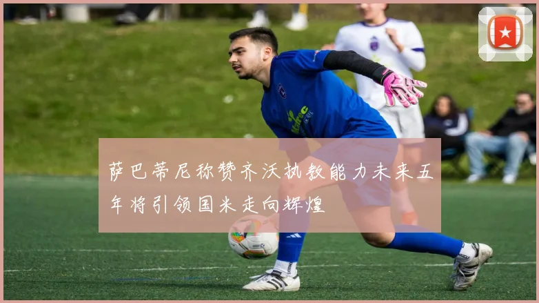 萨巴蒂尼称赞齐沃执教能力未来五年将引领国米走向辉煌