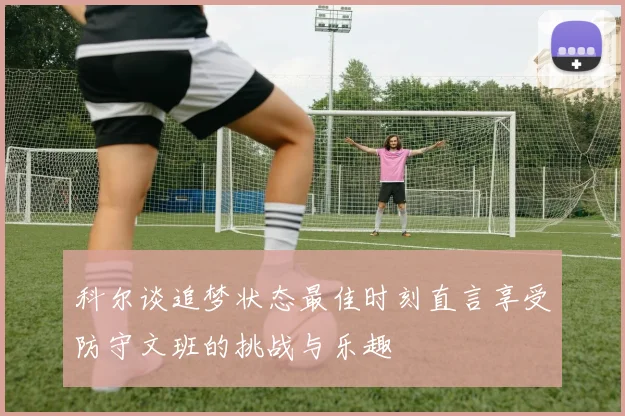 科尔谈追梦状态最佳时刻直言享受防守文班的挑战与乐趣