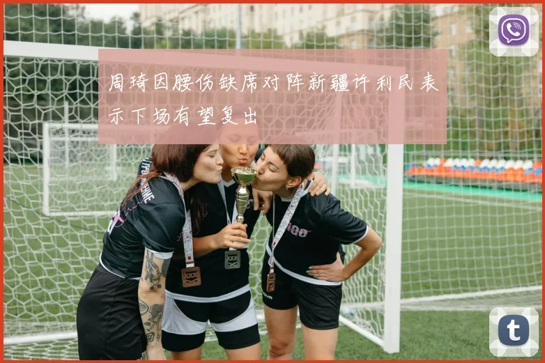 周琦因腰伤缺席对阵新疆许利民表示下场有望复出
