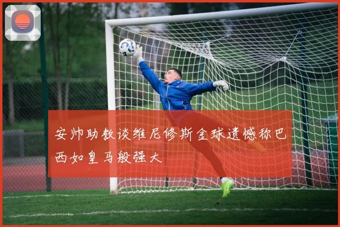 安帅助教谈维尼修斯金球遗憾称巴西如皇马般强大