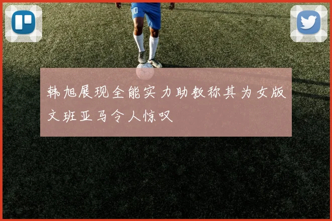韩旭展现全能实力助教称其为女版文班亚马令人惊叹