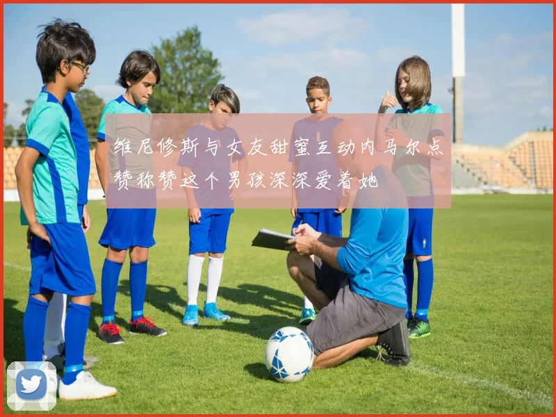维尼修斯与女友甜蜜互动内马尔点赞称赞这个男孩深深爱着她