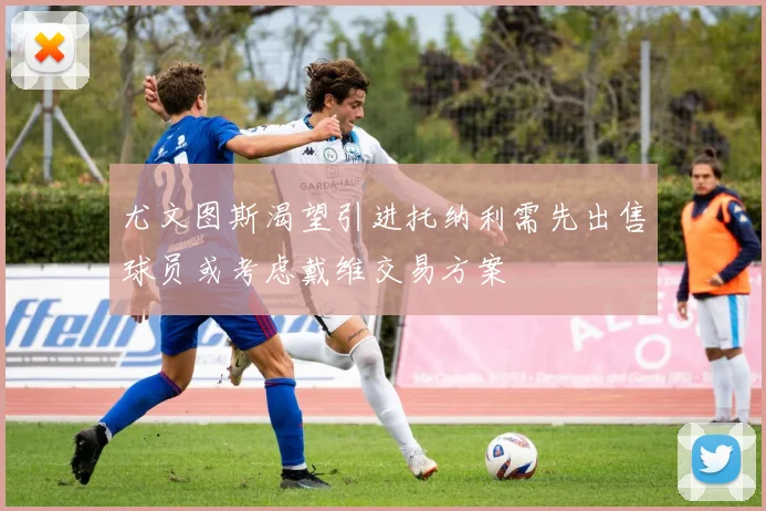 尤文图斯渴望引进托纳利需先出售球员或考虑戴维交易方案
