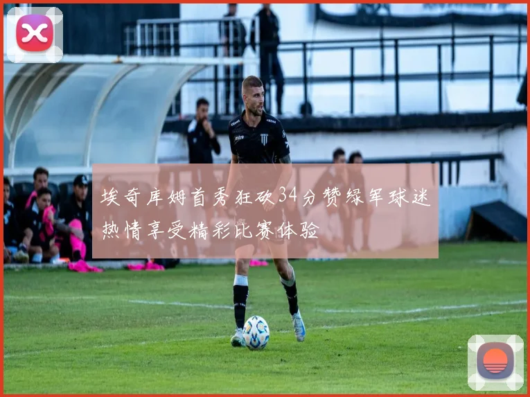 埃奇库姆首秀狂砍34分赞绿军球迷热情享受精彩比赛体验