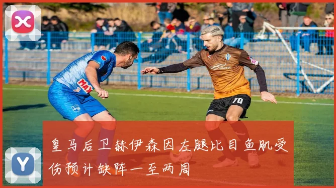 皇马后卫赫伊森因左腿比目鱼肌受伤预计缺阵一至两周