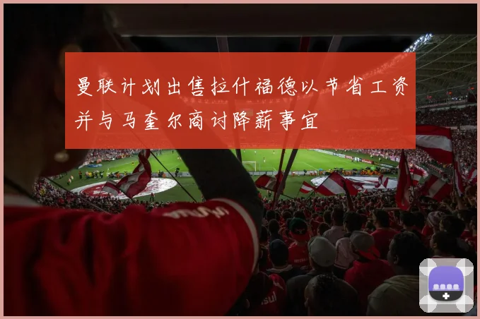 曼联计划出售拉什福德以节省工资并与马奎尔商讨降薪事宜