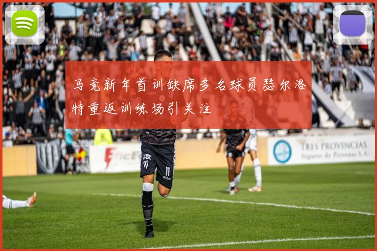 马竞新年首训缺席多名球员瑟尔洛特重返训练场引关注