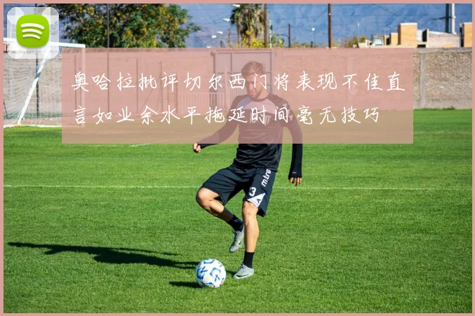 奥哈拉批评切尔西门将表现不佳直言如业余水平拖延时间毫无技巧