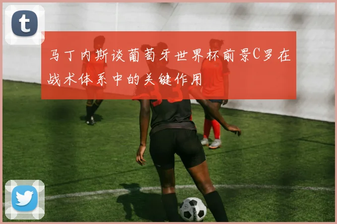 马丁内斯谈葡萄牙世界杯前景C罗在战术体系中的关键作用