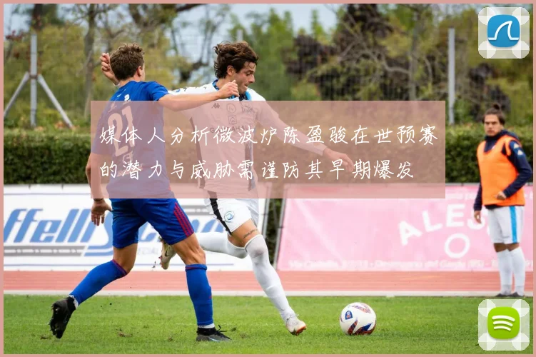 媒体人分析微波炉陈盈骏在世预赛的潜力与威胁需谨防其早期爆发