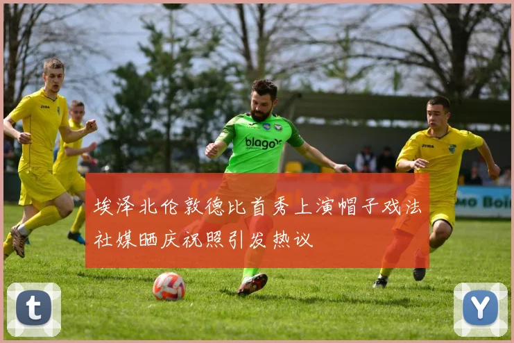 埃泽北伦敦德比首秀上演帽子戏法社媒晒庆祝照引发热议