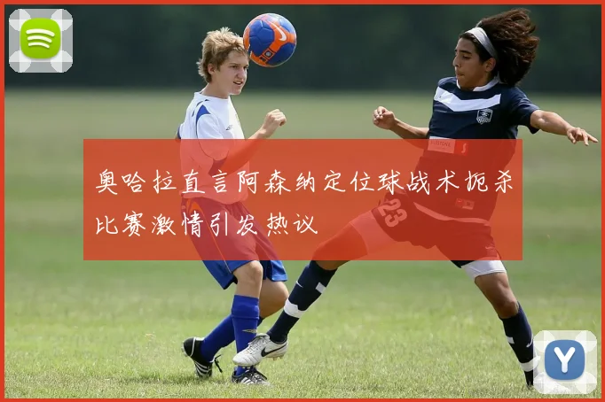 奥哈拉直言阿森纳定位球战术扼杀比赛激情引发热议