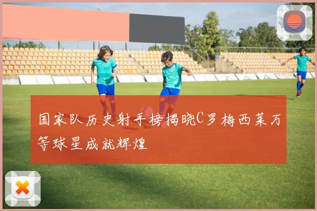国家队历史射手榜揭晓C罗梅西莱万等球星成就辉煌