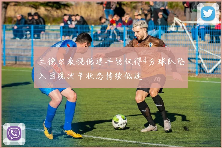 兰德尔表现低迷半场仅得4分球队陷入困境次节状态持续低迷