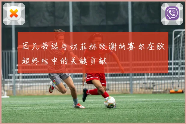 因凡蒂诺与切菲林致谢纳赛尔在欧超终结中的关键贡献