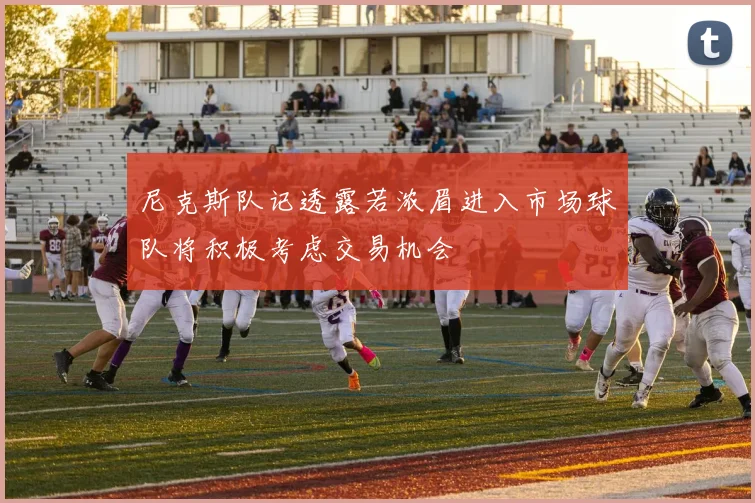 尼克斯队记透露若浓眉进入市场球队将积极考虑交易机会