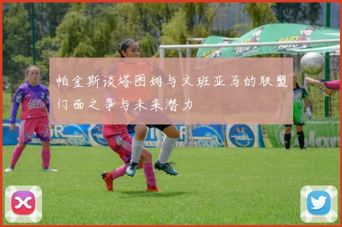 帕金斯谈塔图姆与文班亚马的联盟门面之争与未来潜力