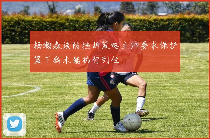 杨瀚森谈防挡拆策略主帅要求保护篮下我未能执行到位