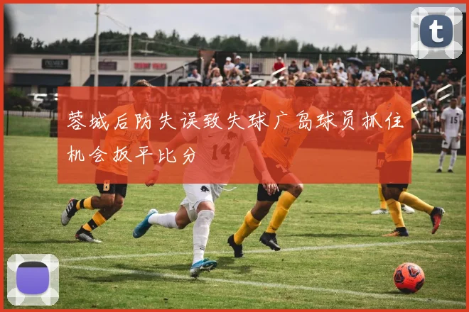 蓉城后防失误致失球广岛球员抓住机会扳平比分
