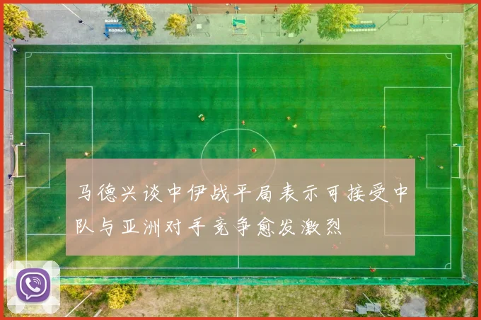 马德兴谈中伊战平局表示可接受中队与亚洲对手竞争愈发激烈