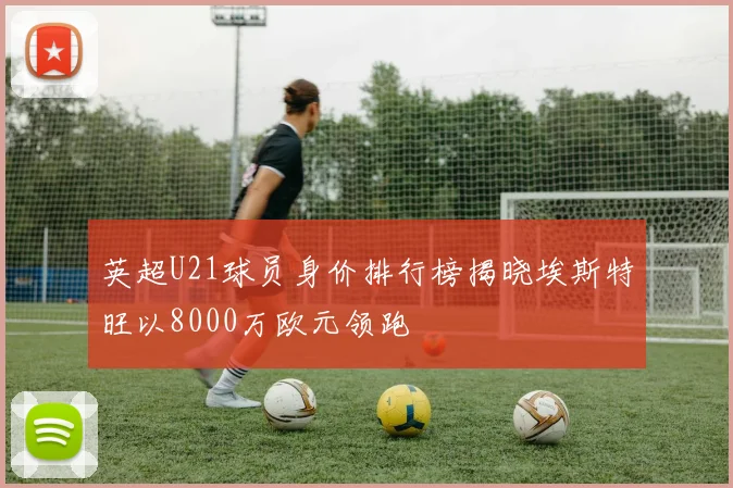 英超U21球员身价排行榜揭晓埃斯特旺以8000万欧元领跑